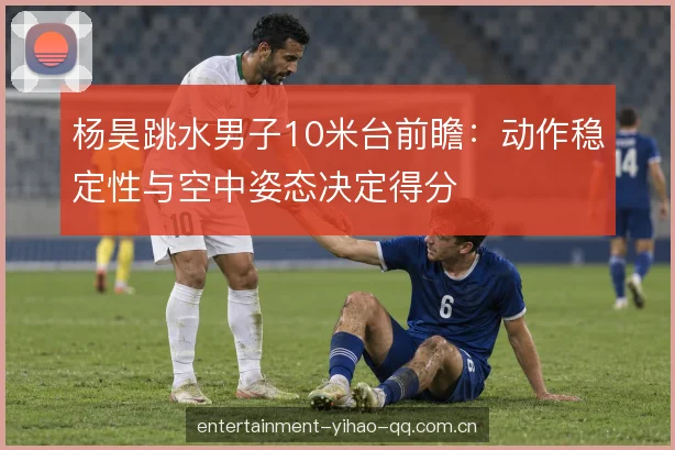 杨昊跳水男子10米台前瞻：动作稳定性与空中姿态决定得分